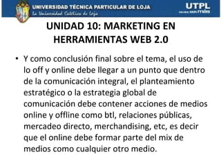 UNIDAD 10: MARKETING EN HERRAMIENTAS WEB 2.0 Y como conclusión final sobre el tema, el uso de lo off y online debe llegar a un punto que dentro de la comunicación integral, el planteamiento estratégico o la estrategia global de comunicación debe contener acciones de medios online y offline como btl, relaciones públicas, mercadeo directo, merchandising, etc, es decir que el online debe formar parte del mix de medios como cualquier otro medio.  