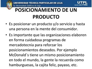 POSICIONAMIENTO DE UN PRODUCTO Es posicionar un producto y/o servicio y hasta una persona en la mente del consumidor.  Es importante que las organizaciones elaboren en forma cuidadosa programas de mercadotecnia para reforzar los posicionamientos deseados. Por ejemplo McDonald`s tiene un mismo posicionamiento en todo el mundo, la gente la recuerda como hamburguesas, la cajita feliz, payaso, etc. 