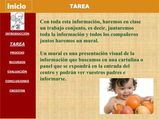 Con toda esta información, haremos en clase un trabajo conjunto, es decir, juntaremos toda la información y todos los compañeros juntos haremos un mural. Un mural es una presentación visual de la información que buscamos en una cartulina o panel que se expondrá en la entrada del centro y podrán ver vuestros padres e informarse. Inicio 