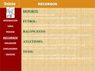DEPORTE http://www.tuentrenador.com/ http://www.youtube.com/watch?v=dkztWo025OQ FÚTBOL : http://www.todoexpertos.com/categorias/deportes/futbol/respuestas/1548842/entrenamiento-fisico http://www.youtube.com/watch?v=bOEP_Hz4iHQ BALONCESTO : http://www.planetabasketball.com/baloncesto-preparacion.htm http://www.youtube.com/watch?v=XX44W_xdS_8 ATLETISMO : http://ddd.uab.cat/pub/revpsidep/19885636v10n1p127.pdf http://www.youtube.com/watch?v=t37C7DEuLAg TENIS : http://www.youtube.com/watch?v=viuVocVu-eA http://www.itftennis.com/shared/medialibrary/pdf/original/IO_27337_original.PDF Inicio 
