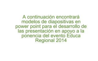 A continuación encontrará 
modelos de diapositivas en 
power point para el desarrollo de 
las presentación en apoyo a la 
ponencia del evento Educa 
Regional 2014 
 