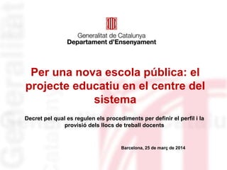 Per una nova escola pública: el
projecte educatiu en el centre del
sistema
Decret pel qual es regulen els procediments per definir el perfil i la
provisió dels llocs de treball docents
Barcelona, 25 de març de 2014
 