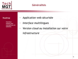 16
Généralités
- Application web sécurisée
- Interface multilingues
- Version cloud ou installation sur votre
infrastructure
Roadmap
- Interface
mobile pour
smartphones et
tablettes
 