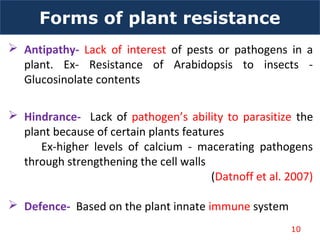 Forms of plant resistance
 Antipathy- Lack of interest of pests or pathogens in a
plant. Ex- Resistance of Arabidopsis to insects -
Glucosinolate contents
 Hindrance- Lack of pathogen’s ability to parasitize the
plant because of certain plants features
Ex-higher levels of calcium - macerating pathogens
through strengthening the cell walls
(Datnoff et al. 2007)
 Defence- Based on the plant innate immune system
10
 