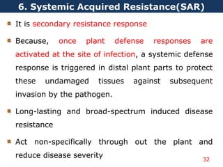 It is secondary resistance response
Because, once plant defense responses are
activated at the site of infection, a systemic defense
response is triggered in distal plant parts to protect
these undamaged tissues against subsequent
invasion by the pathogen.
Long-lasting and broad-spectrum induced disease
resistance
Act non-specifically through out the plant and
reduce disease severity
6. Systemic Acquired Resistance(SAR)
32
 