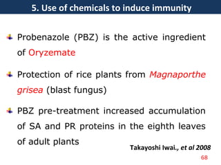 Probenazole (PBZ) is the active ingredient
of Oryzemate
Protection of rice plants from Magnaporthe
grisea (blast fungus)
PBZ pre-treatment increased accumulation
of SA and PR proteins in the eighth leaves
of adult plants
Takayoshi Iwai., et al 2008
68
5. Use of chemicals to induce immunity
 