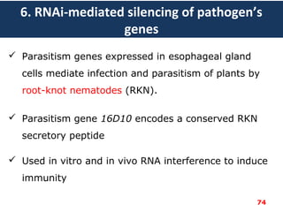 6. RNAi-mediated silencing of pathogen’s
genes
 Parasitism genes expressed in esophageal gland
cells mediate infection and parasitism of plants by
root-knot nematodes (RKN).
 Parasitism gene 16D10 encodes a conserved RKN
secretory peptide
 Used in vitro and in vivo RNA interference to induce
immunity
74
 