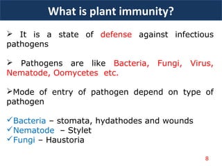  It is a state of defense against infectious
pathogens
 Pathogens are like Bacteria, Fungi, Virus,
Nematode, Oomycetes etc.
Mode of entry of pathogen depend on type of
pathogen
Bacteria – stomata, hydathodes and wounds
Nematode – Stylet
Fungi – Haustoria
What is plant immunity?
8
 