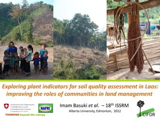 Exploring plant indicators for soil quality assessment in Laos:
 improving the roles of communities in land management
                              Imam Basuki et al. – 18th ISSRM
                                  Alberta University, Edmonton, 2012
 THINKING beyond the canopy
 