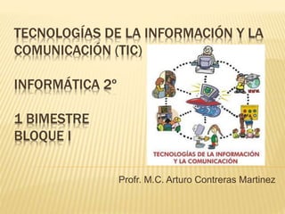 TECNOLOGÍAS DE LA INFORMACIÓN Y LA
COMUNICACIÓN (TIC)
INFORMÁTICA 2º
1 BIMESTRE
BLOQUE I
Profr. M.C. Arturo Contreras Martinez
 