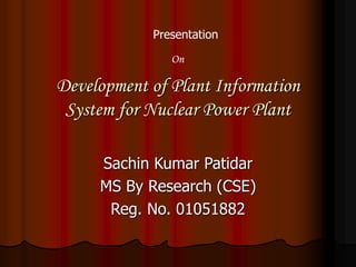 Development of Plant Information
System for Nuclear Power Plant
Sachin Kumar Patidar
MS By Research (CSE)
Reg. No. 01051882
Presentation
On
 