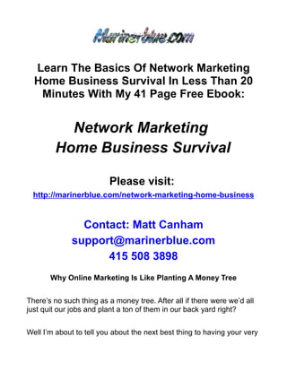 Learn The Basics Of Network Marketing
  Home Business Survival In Less Than 20
   Minutes With My 41 Page Free Ebook:


          Network Marketing
        Home Business Survival

                         Please visit:
  http://marinerblue.com/network-marketing-home-business


                Contact: Matt Canham
              support@marinerblue.com
                    415 508 3898
       Why Online Marketing Is Like Planting A Money Tree


There’s no such thing as a money tree. After all if there were we’d all
just quit our jobs and plant a ton of them in our back yard right?


Well I’m about to tell you about the next best thing to having your very
 