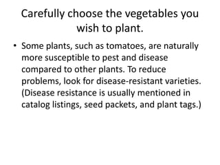 Carefully choose the vegetables you wish to plant.Some plants, such as tomatoes, are naturally more susceptible to pest and disease compared to other plants. To reduce problems, look for disease-resistant varieties. (Disease resistance is usually mentioned in catalog listings, seed packets, and plant tags.)
