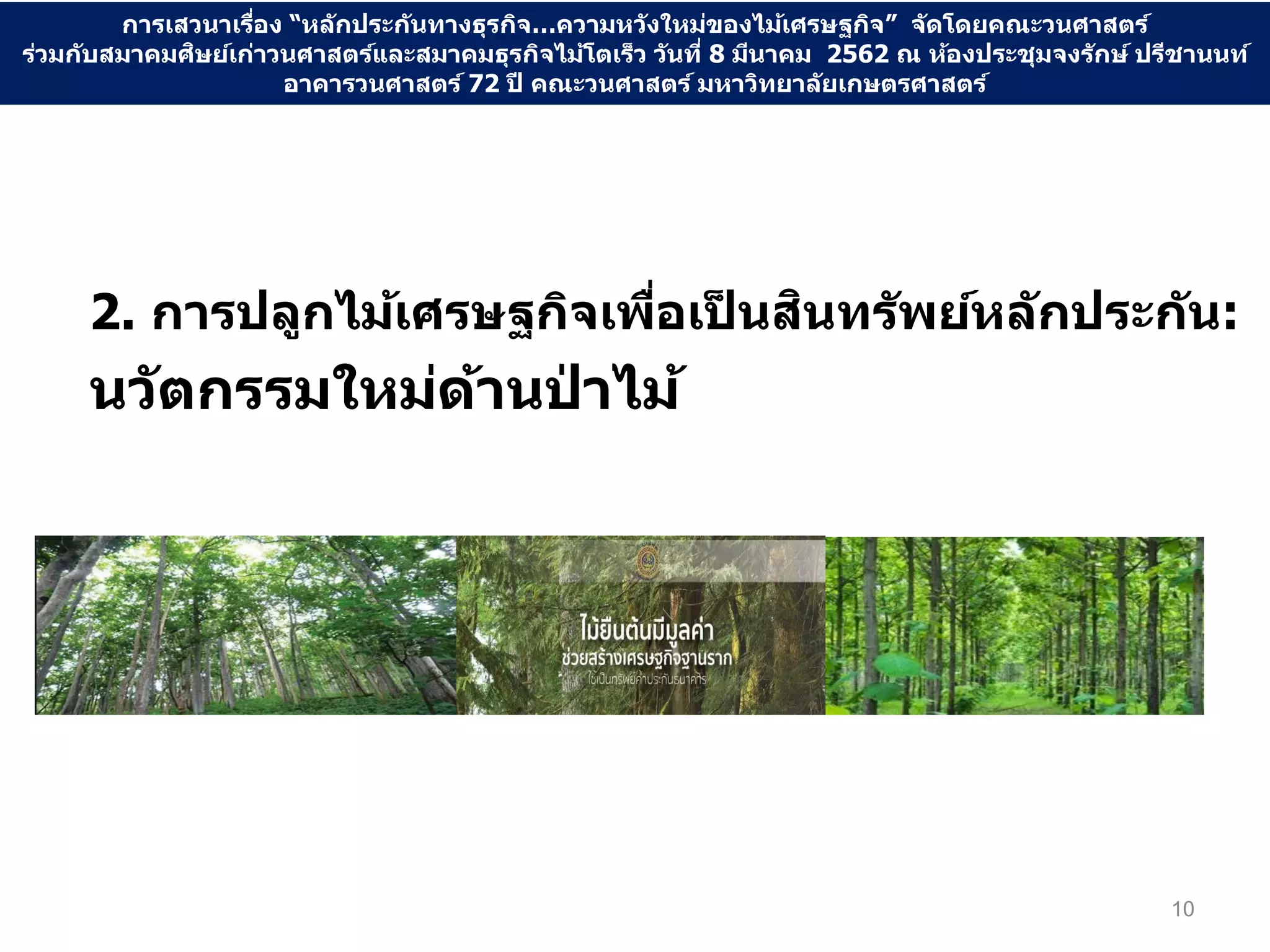2. การปลูกไม้เศรษฐกิจเพื่อเป็ นสินทรัพย์หลักประกัน:
นวัตกรรมใหม่ด้านป่ าไม้
10
การเสวนาเรื่อง “หลักประกันทางธุรกิจ…ความหวังใหม่ของไม้เศรษฐกิจ” จัดโดยคณะวนศาสตร์
ร่วมกับสมาคมศิษย์เก่าวนศาสตร์และสมาคมธุรกิจไม้โตเร็ว วันที่ 8 มีนาคม 2562 ณ ห้องประชุมจงรักษ์ ปรีชานนท์
อาคารวนศาสตร์ 72 ปี คณะวนศาสตร์ มหาวิทยาลัยเกษตรศาสตร์
 