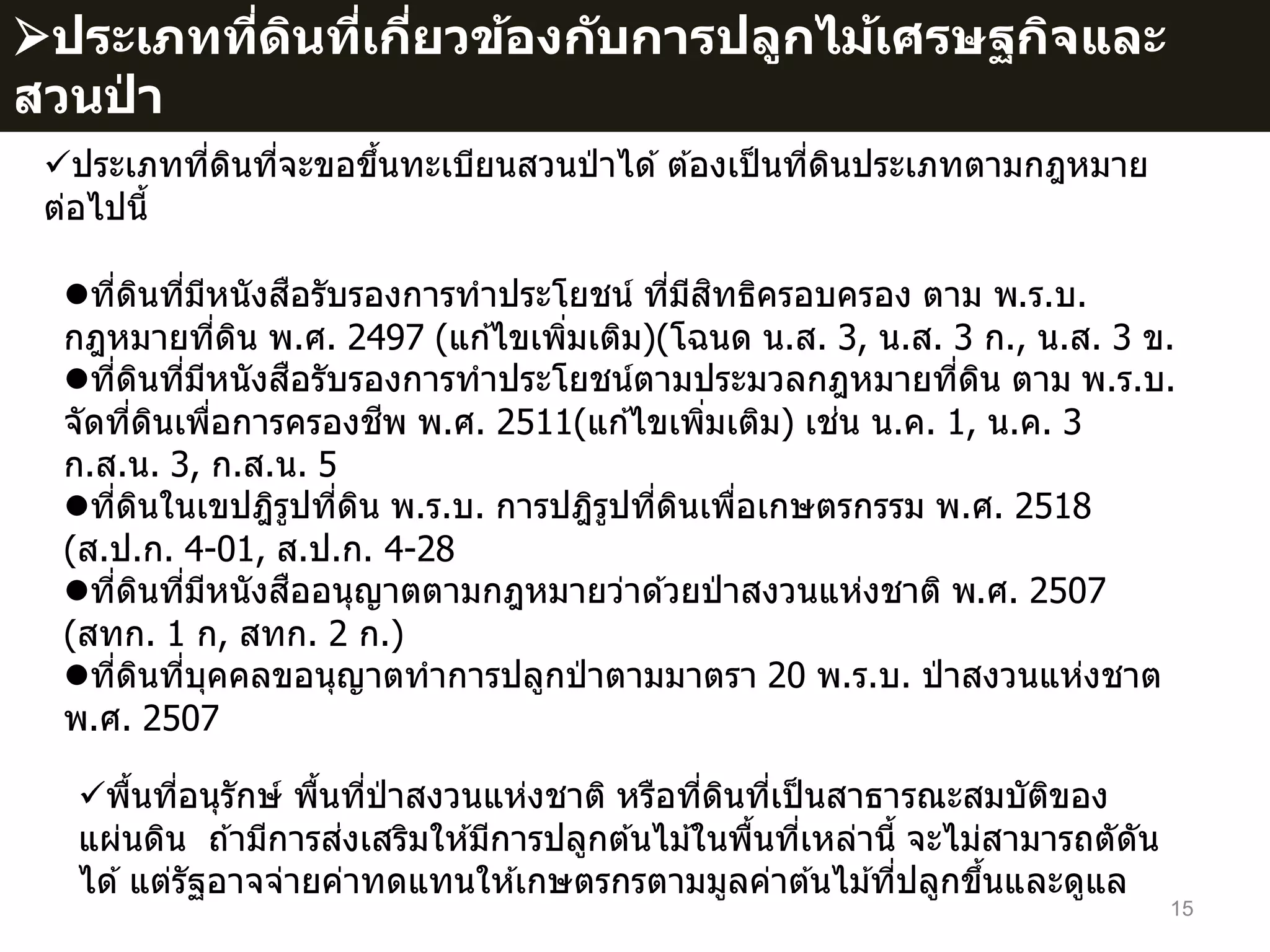 15
พื้นที่อนุรักษ์ พื้นที่ป่ าสงวนแห่งชาติ หรือที่ดินที่เป็นสาธารณะสมบัติของ
แผ่นดิน ถ ้ามีการส่งเสริมให ้มีการปลูกต ้นไม ้ในพื้นที่เหล่านี้ จะไม่สามารถตัดัน
ได ้แต่รัฐอาจจ่ายค่าทดแทนให ้เกษตรกรตามมูลค่าต ้นไม ้ที่ปลูกขึ้นและดูแล
ที่ดินที่มีหนังสือรับรองการทาประโยชน์ ที่มีสิทธิครอบครอง ตาม พ.ร.บ.
กฎหมายที่ดิน พ.ศ. 2497 (แก ้ไขเพิ่มเติม)(โฉนด น.ส. 3, น.ส. 3 ก., น.ส. 3 ข.
ที่ดินที่มีหนังสือรับรองการทาประโยชน์ตามประมวลกฎหมายที่ดิน ตาม พ.ร.บ.
จัดที่ดินเพื่อการครองชีพ พ.ศ. 2511(แก ้ไขเพิ่มเติม) เช่น น.ค. 1, น.ค. 3
ก.ส.น. 3, ก.ส.น. 5
ที่ดินในเขปฎิรูปที่ดิน พ.ร.บ. การปฎิรูปที่ดินเพื่อเกษตรกรรม พ.ศ. 2518
(ส.ป.ก. 4-01, ส.ป.ก. 4-28
ที่ดินที่มีหนังสืออนุญาตตามกฎหมายว่าด ้วยป่ าสงวนแห่งชาติ พ.ศ. 2507
(สทก. 1 ก, สทก. 2 ก.)
ที่ดินที่บุคคลขอนุญาตทาการปลูกป่ าตามมาตรา 20 พ.ร.บ. ป่ าสงวนแห่งชาต
พ.ศ. 2507
ประเภทที่ดินที่จะขอขึ้นทะเบียนสวนป่ าได ้ต ้องเป็นที่ดินประเภทตามกฎหมาย
ต่อไปนี้
ประเภทที่ดินที่เกี่ยวข้องกับการปลูกไม้เศรษฐกิจและ
สวนป่ า
 