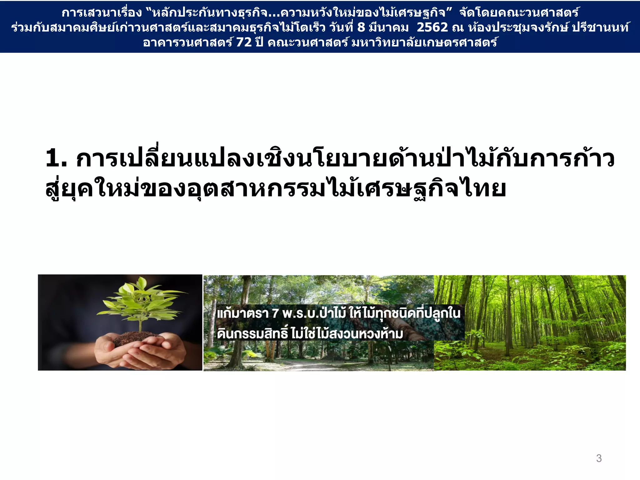 1. การเปลี่ยนแปลงเชิงนโยบายด้านป่ าไม้กับการก้าว
สู่ยุคใหม่ของอุตสาหกรรมไม้เศรษฐกิจไทย
3
การเสวนาเรื่อง “หลักประกันทางธุรกิจ…ความหวังใหม่ของไม้เศรษฐกิจ” จัดโดยคณะวนศาสตร์
ร่วมกับสมาคมศิษย์เก่าวนศาสตร์และสมาคมธุรกิจไม้โตเร็ว วันที่ 8 มีนาคม 2562 ณ ห้องประชุมจงรักษ์ ปรีชานนท์
อาคารวนศาสตร์ 72 ปี คณะวนศาสตร์ มหาวิทยาลัยเกษตรศาสตร์
 