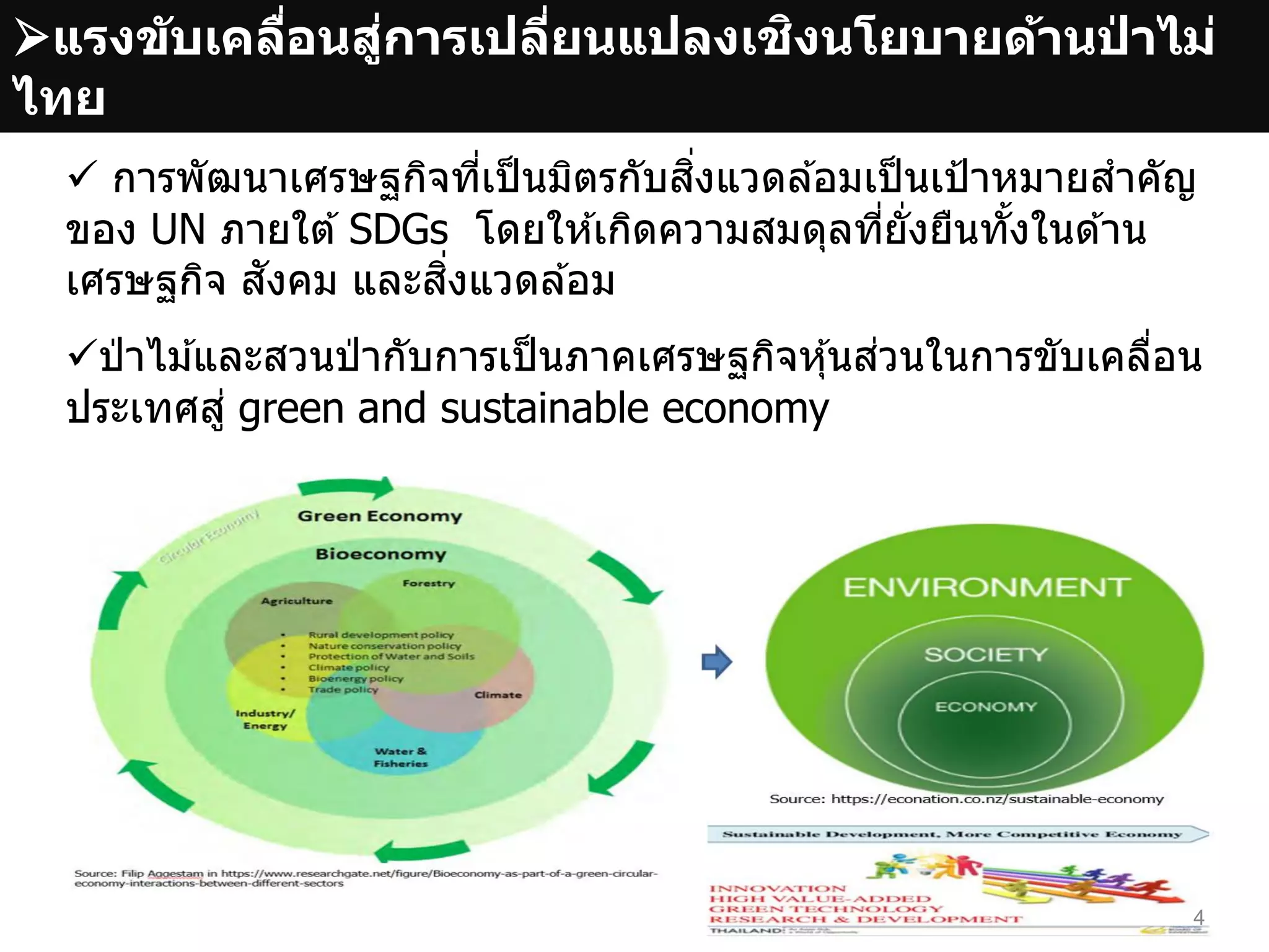 แรงขับเคลื่อนสู่การเปลี่ยนแปลงเชิงนโยบายด้านป่ าไม่
ไทย
ป่ าไม ้และสวนป่ ากับการเป็นภาคเศรษฐกิจหุ้นส่วนในการขับเคลื่อน
ประเทศสู่ green and sustainable economy
4
 การพัฒนาเศรษฐกิจที่เป็นมิตรกับสิ่งแวดล ้อมเป็นเป้าหมายสาคัญ
ของ UN ภายใต ้ SDGs โดยให ้เกิดความสมดุลที่ยั่งยืนทั้งในด ้าน
เศรษฐกิจ สังคม และสิ่งแวดล ้อม
 