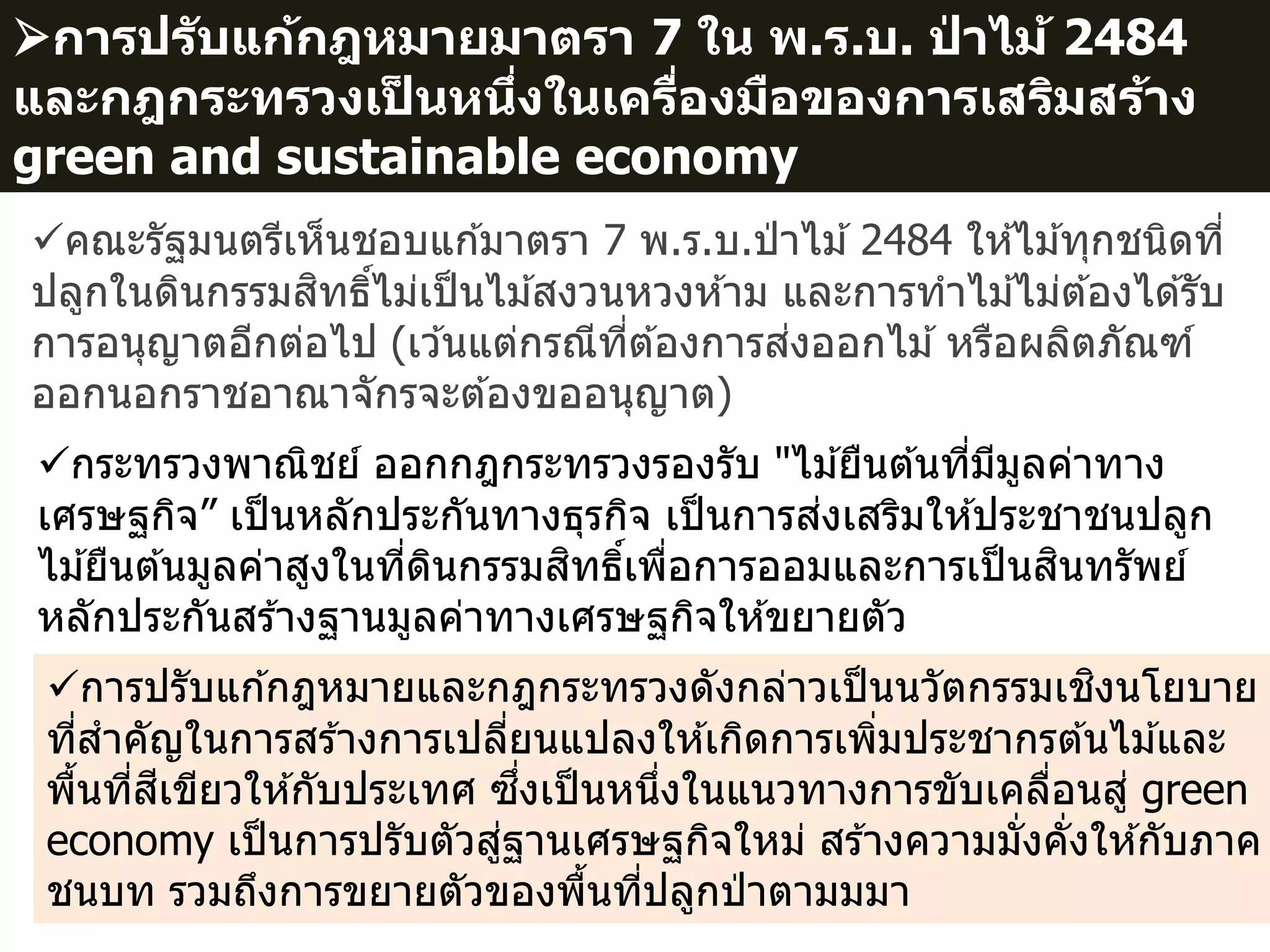 5
การปรับแก้กฎหมายมาตรา 7 ใน พ.ร.บ. ป่ าไม้ 2484
และกฎกระทรวงเป็ นหนึ่งในเครื่องมือของการเสริมสร้าง
green and sustainable economy
การปรับแก ้กฎหมายและกฎกระทรวงดังกล่าวเป็นนวัตกรรมเชิงนโยบาย
ที่สาคัญในการสร ้างการเปลี่ยนแปลงให ้เกิดการเพิ่มประชากรต ้นไม ้และ
พื้นที่สีเขียวให ้กับประเทศ ซึ่งเป็นหนึ่งในแนวทางการขับเคลื่อนสู่ green
economy เป็นการปรับตัวสู่ฐานเศรษฐกิจใหม่ สร ้างความมั่งคั่งให ้กับภาค
ชนบท รวมถึงการขยายตัวของพื้นที่ปลูกป่ าตามมมา
คณะรัฐมนตรีเห็นชอบแก ้มาตรา 7 พ.ร.บ.ป่ าไม ้2484 ให ้ไม ้ทุกชนิดที่
ปลูกในดินกรรมสิทธิ์ไม่เป็นไม ้สงวนหวงห ้าม และการทาไม ้ไม่ต ้องได ้รับ
การอนุญาตอีกต่อไป (เว ้นแต่กรณีที่ต ้องการส่งออกไม ้หรือผลิตภัณฑ์
ออกนอกราชอาณาจักรจะต ้องขออนุญาต)
กระทรวงพาณิชย์ ออกกฎกระทรวงรองรับ "ไม ้ยืนต ้นที่มีมูลค่าทาง
เศรษฐกิจ” เป็นหลักประกันทางธุรกิจ เป็นการส่งเสริมให ้ประชาชนปลูก
ไม ้ยืนต ้นมูลค่าสูงในที่ดินกรรมสิทธิ์เพื่อการออมและการเป็นสินทรัพย์
หลักประกันสร ้างฐานมูลค่าทางเศรษฐกิจให ้ขยายตัว
 