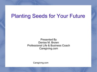 Planting Seeds for Your Future Presented By Denise M. Brown Professional Life & Business Coach Caregiving.com 
