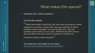 ElmDetroit–PlantingSeedswithElm
September7,201710
 Advertises “No” runtime exceptions
From the Elm website:
“Unlike hand-written JavaScript, Elm code does not produce runtime
exceptions in practice. Instead, Elm uses type inference to detect
problems during compilation and give friendly hints. This way
problems never make it to your users. NoRedInk has 80k+ lines of
Elm, and after more than a year in production, it still has not
produced a single runtime exception.”
This article has more insight on the subject:
http://elm-lang.org/blog/compilers-as-assistants
What makes Elm special?
 