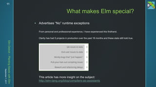 ElmDetroit–PlantingSeedswithElm
September7,201711
 Advertises “No” runtime exceptions
From personal and professional experience, I have experienced this firsthand.
Clarity has had 5 projects in production over the past 18 months and these stats still hold true.
What makes Elm special?
This article has more insight on the subject:
http://elm-lang.org/blog/compilers-as-assistants
 