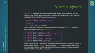 ElmDetroit–PlantingSeedswithElm
September7,201720
 The import statement tells the compiler that we want to bring something into our
module to use. An app without imports is extremely rare, as a matter of fact, even the
most basic “Hello, World!” example has an import:
For our application, we need to use some standard libraries (ex: Html*) as well as
some non-standard ones (ex: RemoteData) :
Similar to how module’s are defined, imports let us choose which functions to expose to
our application via the exposing keyword. Again (..) here means we’re bringing
everything the imported module expose into the local namespace. You can also alias
imported modules using the as keyword
A module system
 