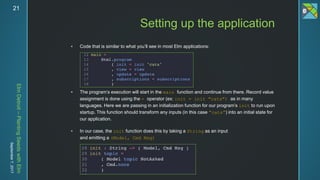 ElmDetroit–PlantingSeedswithElm
September7,201721
 Code that is similar to what you’ll see in most Elm applications:
 The program’s execution will start in the main function and continue from there. Record value
assignment is done using the = operator (ex: init = init "cats") as in many
languages. Here we are passing in an initialization function for our program’s init to run upon
startup. This function should transform any inputs (in this case “cats”) into an initial state for
our application.
 In our case, the init function does this by taking a String as an input
and emitting a (Model, Cmd Msg)
Setting up the application
 