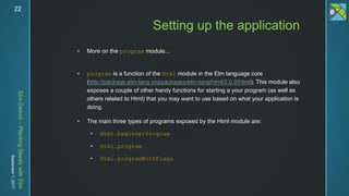 ElmDetroit–PlantingSeedswithElm
September7,201722
 More on the program module...
 program is a function of the Html module in the Elm language core
(http://package.elm-lang.org/packages/elm-lang/html/2.0.0/Html). This module also
exposes a couple of other handy functions for starting a your program (as well as
others related to Html) that you may want to use based on what your application is
doing.
 The main three types of programs exposed by the Html module are:
 Html.beginnerProgram
 Html.program
 Html.programWithFlags
Setting up the application
 