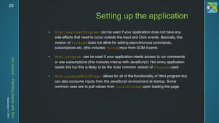 ElmDetroit–PlantingSeedswithElm
September7,201723
 Html.beginnerProgram can be used if your application does not have any
side effects that need to occur outside the input and Dom events. Basically, this
version of Program does not allow for adding asynchronous commands,
subscriptions etc. (this includes Tasks) input from DOM Events
 Html.program can be used if your application needs access to run commands
or use subscriptions (this includes interop with JavaScript). Not every application
needs this but this is likely to be the most common version of Program used.
 Html.programWithFlags allows for all of the functionality of Html.program but
can also consume inputs from the JavaScript environment at startup. Some
common uses are to pull values from localStorage upon loading the page.
Setting up the application
 