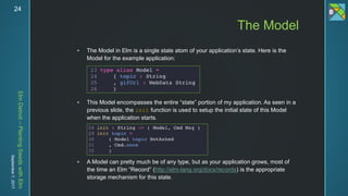 ElmDetroit–PlantingSeedswithElm
September7,201724
 The Model in Elm is a single state atom of your application’s state. Here is the
Model for the example application:
 This Model encompasses the entire “state” portion of my application. As seen in a
previous slide, the init function is used to setup the initial state of this Model
when the application starts.
 A Model can pretty much be of any type, but as your application grows, most of
the time an Elm “Record” (http://elm-lang.org/docs/records) is the appropriate
storage mechanism for this state.
The Model
 