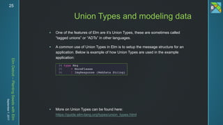ElmDetroit–PlantingSeedswithElm
September7,201725
 One of the features of Elm are it’s Union Types, these are sometimes called
“tagged unions” or “ADTs” in other languages.
 A common use of Union Types in Elm is to setup the message structure for an
application. Below is example of how Union Types are used in the example
application:
 More on Union Types can be found here:
https://guide.elm-lang.org/types/union_types.html
Union Types and modeling data
 