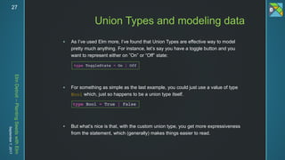 ElmDetroit–PlantingSeedswithElm
September7,201727
 As I’ve used Elm more, I’ve found that Union Types are effective way to model
pretty much anything. For instance, let’s say you have a toggle button and you
want to represent either on ”On” or “Off” state:
 For something as simple as the last example, you could just use a value of type
Bool which, just so happens to be a union type itself.
 But what’s nice is that, with the custom union type, you get more expressiveness
from the statement, which (generally) makes things easier to read.
Union Types and modeling data
 