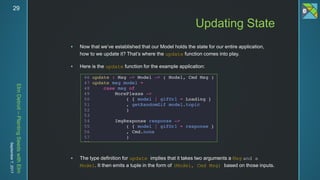 ElmDetroit–PlantingSeedswithElm
September7,201729
 Now that we’ve established that our Model holds the state for our entire application,
how to we update it? That’s where the update function comes into play.
 Here is the update function for the example application:
 The type definition for update implies that it takes two arguments a Msg and a
Model. It then emits a tuple in the form of (Model, Cmd Msg) based on those inputs.
Updating State
 