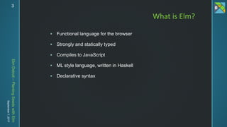 ElmDetroit–PlantingSeedswithElm
September7,2017 3
 Functional language for the browser
 Strongly and statically typed
 Compiles to JavaScript
 ML style language, written in Haskell
 Declarative syntax
What is Elm?
 