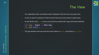 ElmDetroit–PlantingSeedswithElm
September7,201731
 Your applications View code defines what is displayed to the end user at any given time
 A view can also be comprised of other functions that serve as sub views or partial views.
 As with all Elm code, view is just a pure function and starts with a type and function definition
 The type definition here says that this function takes in a Model and emits an Html Msg
The View
 