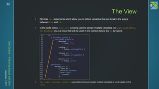 ElmDetroit–PlantingSeedswithElm
September7,201732
 Elm has let statements which allow you to define variables that are local to the scope
between let and in.
 In the code below, let..in is being used to assign multiple variables (ex: waitingGifUrl,
buttonText etc.) at once that will be used in the context below the in keyword.
 The code(firstRun, gifUrl) uses destructuring to assign multiple variables at once based on the
case.
The View
 