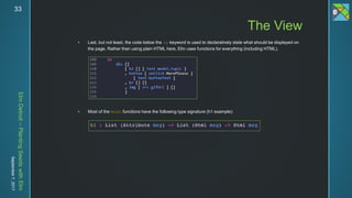 ElmDetroit–PlantingSeedswithElm
September7,201733
 Last, but not least, the code below the in keyword is used to declaratively state what should be displayed on
the page. Rather than using plain HTML here, Elm uses functions for everything (including HTML).
 Most of the Html functions have the following type signature (h1 example):
The View
 
