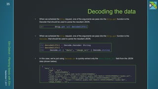 ElmDetroit–PlantingSeedswithElm
September7,201735
 When we schedule the Http request, one of the arguments we pass into the Http.get function is the
Decoder that should be used to parse the resultant JSON.
 When we schedule the Http request, one of the arguments we pass into the Http.get function is the
Decoder that should be used to parse the resultant JSON.
 In this case, we’re just using Decode.at to quickly extract only the data.image_url field from the JSON
data (shown below).
Decoding the data
 