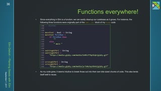ElmDetroit–PlantingSeedswithElm
September7,201736
 Since everything in Elm is a function, we can easily cleanup our codebase as it grows. For instance, the
following three functions were originally part of the let..in block of my view code
 As my code grew, it seems intuitive to break those out into their own bite sized chunks of code. This also lends
itself well to reuse.
Functions everywhere!
 