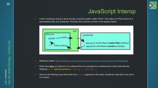 ElmDetroit–PlantingSeedswithElm
September7,201738
 In Elm JavaScript interop is done through a pub/sub system called “Ports”. The notion of a Port is that it is a
pipe between Elm and JavaScript. The basic flow of ports is shown in the diagram below:
 Reference article: https://hackernoon.com/how-elm-ports-work-with-a-picture-just-one-25144ba43cdd
 Ports have either an inbound or an outbound flow. An example of an outbound port in Elm looks like the
following: port myOutboundPort: String -> Cmd msg
 Here we are defining a port that sends one String argument to the native JavaScript code that it can use in
it’s function.
JavaScript Interop
 