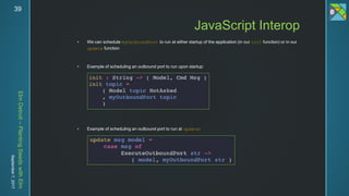 ElmDetroit–PlantingSeedswithElm
September7,201739
 We can schedule myOutboundPort to run at either startup of the application (in our init function) or in our
update function
 Example of scheduling an outbound port to run upon startup:
 Example of scheduling an outbound port to run at update:
JavaScript Interop
 