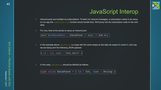 ElmDetroit–PlantingSeedswithElm
September7,201740
 Inbound ports are handled via subscriptions. To listen for inbound messages, a subscription needs to be setup
(in our app the subscriptions function would handle this). We’ll jump into the subscription code on the next
slide.
 For now, here is the syntax to setup an inbound port:
 In the example above DataStore is a type with the same shape as the data we expect to come in. Let’s say
we are being sent the following JSON payload:
 In this case, DataStore should be defined as follows:
JavaScript Interop
 
