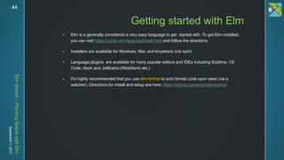 ElmDetroit–PlantingSeedswithElm
September7,201744
 Elm is a generally considered a very easy language to get started with. To get Elm installed,
you can visit https://guide.elm-lang.org/install.html and follow the directions.
 Installers are available for Windows, Mac and Anywhere (via npm)
 Language plugins are available for many popular editors and IDEs including Sublime, VS
Code, Atom and JetBrains (WebStorm etc.)
 It’s highly recommended that you use elm-format to auto format code upon save (via a
watcher). Directions for install and setup are here: https://github.com/avh4/elm-format
Getting started with Elm
 