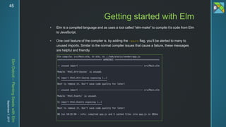 ElmDetroit–PlantingSeedswithElm
September7,201745
 Elm is a compiled language and as uses a tool called “elm-make” to compile it’s code from Elm
to JavaScript.
 One cool feature of the compiler is, by adding the –warn flag, you’ll be alerted to many to
unused imports. Similar to the normal compiler issues that cause a failure, these messages
are helpful and friendly.
Getting started with Elm
 
