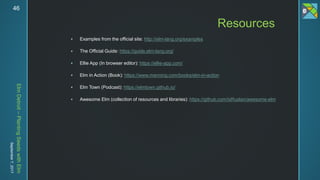 ElmDetroit–PlantingSeedswithElm
September7,201746
 Examples from the official site: http://elm-lang.org/examples
 The Official Guide: https://guide.elm-lang.org/
 Ellie App (In browser editor): https://ellie-app.com/
 Elm in Action (Book): https://www.manning.com/books/elm-in-action
 Elm Town (Podcast): https://elmtown.github.io/
 Awesome Elm (collection of resources and libraries): https://github.com/isRuslan/awesome-elm
Resources
 