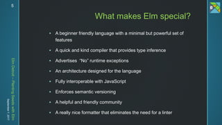 ElmDetroit–PlantingSeedswithElm
September7,2017 5
 A beginner friendly language with a minimal but powerful set of
features
 A quick and kind compiler that provides type inference
 Advertises “No” runtime exceptions
 An architecture designed for the language
 Fully interoperable with JavaScript
 Enforces semantic versioning
 A helpful and friendly community
 A really nice formatter that eliminates the need for a linter
What makes Elm special?
 