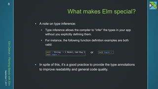 ElmDetroit–PlantingSeedswithElm
September7,2017 8
 A note on type inference:
 Type inference allows the compiler to “infer” the types in your app
without you explicitly defining them.
 For instance, the following function definition examples are both
valid:
 In spite of this, it’s a good practice to provide the type annotations
to improve readability and general code quality.
What makes Elm special?
or
 