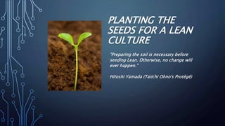 PLANTING THE
SEEDS FOR A LEAN
CULTURE
“Preparing the soil is necessary before
seeding Lean. Otherwise, no change will
ever happen.”
Hitoshi Yamada (Taiichi Ohno's Protégé)
 