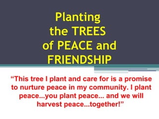 Planting 
the TREES 
of PEACE and 
FRIENDSHIP 
“This tree I plant and care for is a promise 
to nurture peace in my community. I plant 
peace...you plant peace... and we will 
harvest peace...together!” 
 