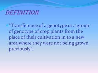 DefinItion
“Transference of a genotype or a group
of genotype of crop plants from the
place of their cultivation in to a new
area where they were not being grown
previously”.
 